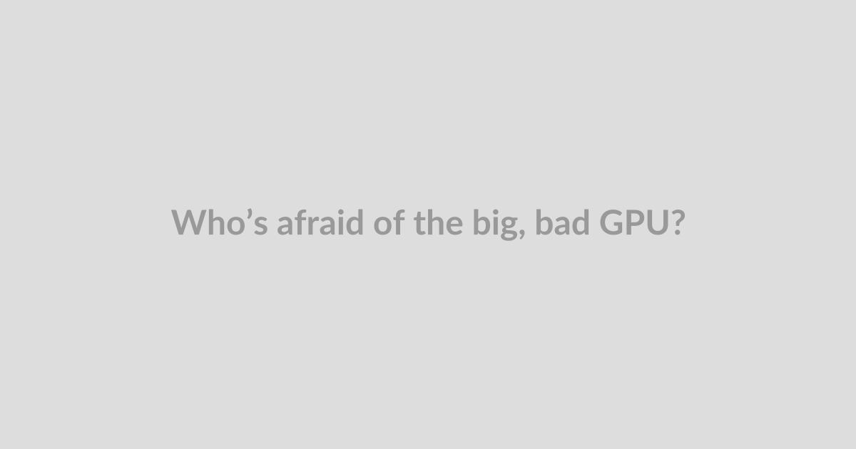 Who’s afraid of the big, bad GPU?